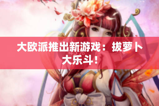 大欧派推出新游戏：拔萝卜大乐斗！