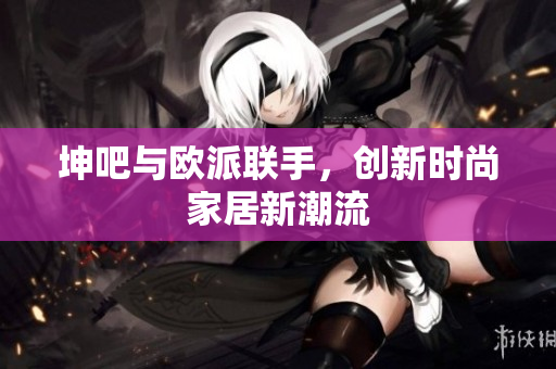 坤吧与欧派联手，创新时尚家居新潮流