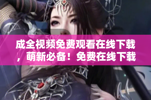 成全视频免费观看在线下载，萌新必备！免费在线下载成全视频，看完你的萌新需求轻松满足