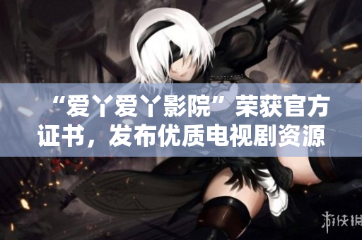 “爱丫爱丫影院”荣获官方证书，发布优质电视剧资源