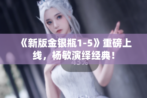 《新版金银瓶1-5》重磅上线，杨敏演绎经典！