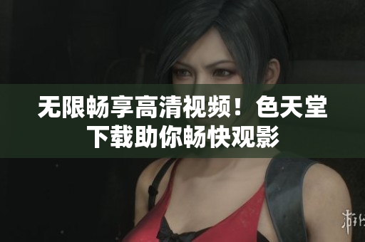 无限畅享高清视频！色天堂下载助你畅快观影