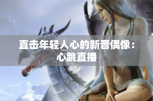 直击年轻人心的新晋偶像：心跳直播