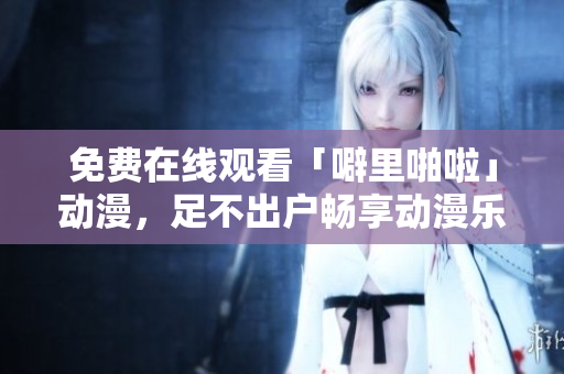 免费在线观看「噼里啪啦」动漫，足不出户畅享动漫乐趣