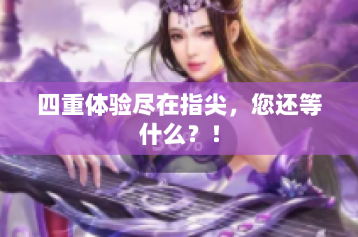 四重体验尽在指尖，您还等什么？！
