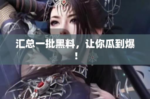 汇总一批黑料，让你瓜到爆！
