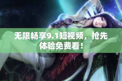 无限畅享9.1短视频，抢先体验免费看！