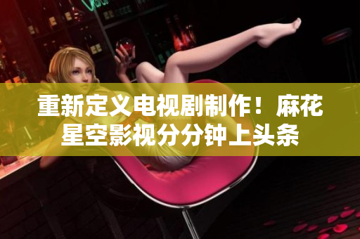 重新定义电视剧制作！麻花星空影视分分钟上头条