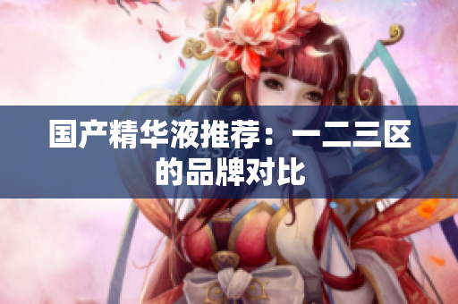 国产精华液推荐：一二三区的品牌对比