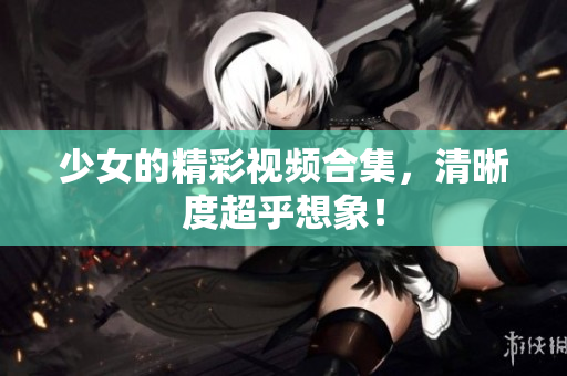 少女的精彩视频合集，清晰度超乎想象！