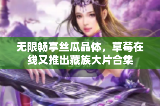 无限畅享丝瓜晶体，草莓在线又推出藏族大片合集