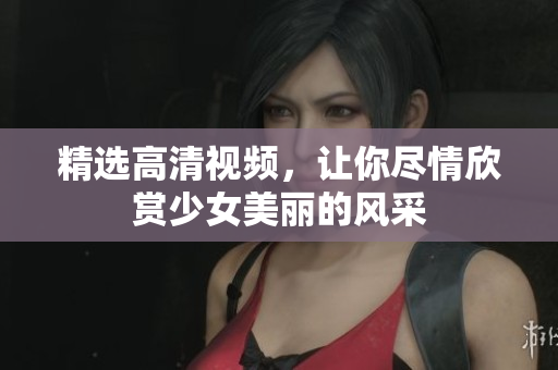 精选高清视频，让你尽情欣赏少女美丽的风采