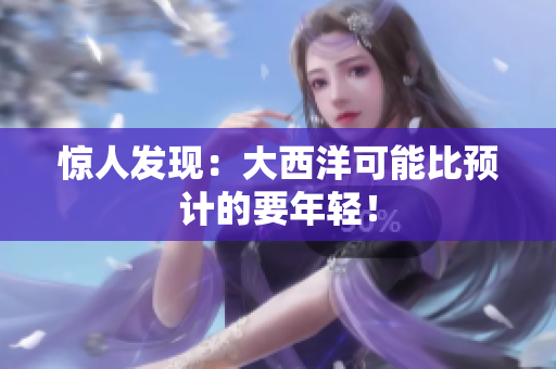 惊人发现：大西洋可能比预计的要年轻！