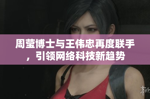 周莹博士与王伟忠再度联手，引领网络科技新趋势