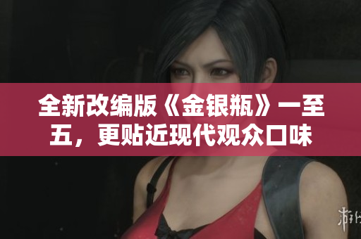 全新改编版《金银瓶》一至五，更贴近现代观众口味