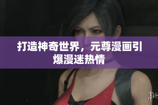 打造神奇世界，元尊漫画引爆漫迷热情