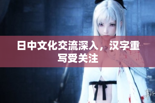 日中文化交流深入，汉字重写受关注