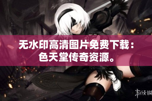 无水印高清图片免费下载：色天堂传奇资源。