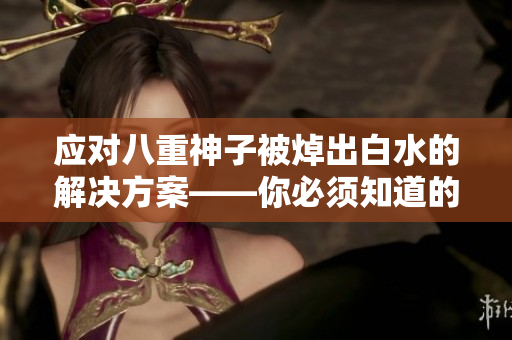 应对八重神子被焯出白水的解决方案——你必须知道的方法