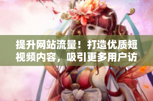 提升网站流量！打造优质短视频内容，吸引更多用户访问