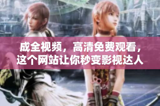 成全视频，高清免费观看，这个网站让你秒变影视达人免费高清观影，助你成为影视达人