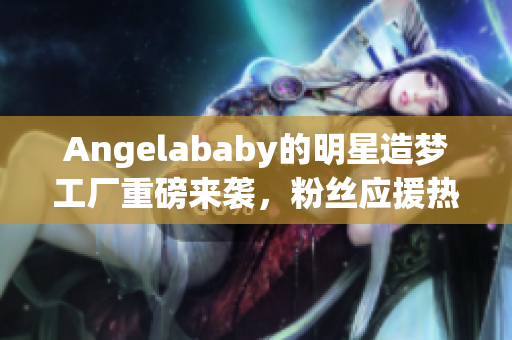 Angelababy的明星造梦工厂重磅来袭，粉丝应援热力全开！