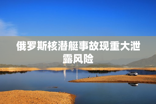 俄罗斯核潜艇事故现重大泄露风险