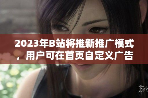 2023年B站将推新推广模式，用户可在首页自定义广告入口