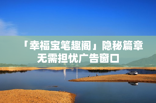 「幸福宝笔趣阁」隐秘篇章无需担忧广告窗口