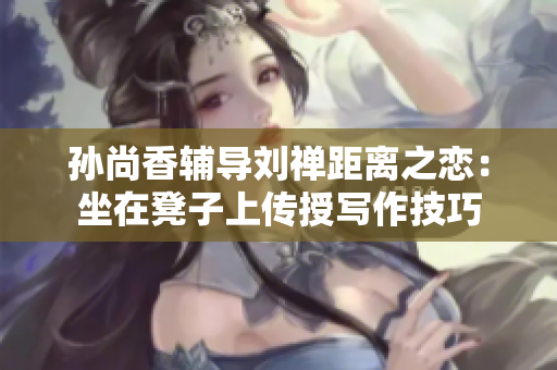 孙尚香辅导刘禅距离之恋：坐在凳子上传授写作技巧