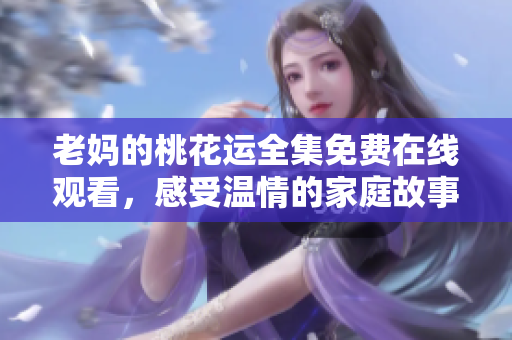 老妈的桃花运全集免费在线观看，感受温情的家庭故事