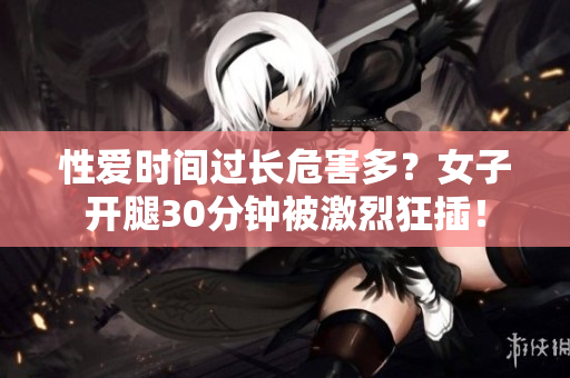 性爱时间过长危害多？女子开腿30分钟被激烈狂插！