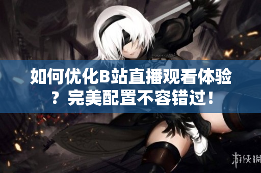 如何优化B站直播观看体验？完美配置不容错过！