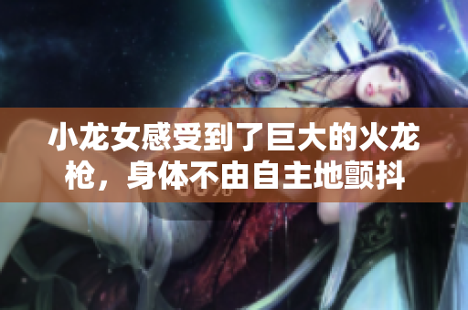 小龙女感受到了巨大的火龙枪，身体不由自主地颤抖