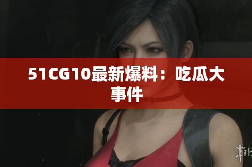 51CG10最新爆料：吃瓜大事件