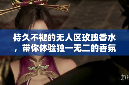 持久不褪的无人区玫瑰香水，带你体验独一无二的香氛之旅