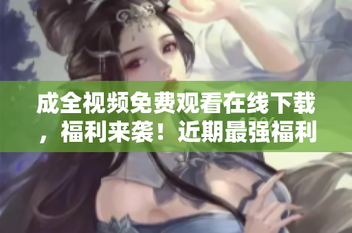 成全视频免费观看在线下载，福利来袭！近期最强福利！成全视频免费在线观看和下载