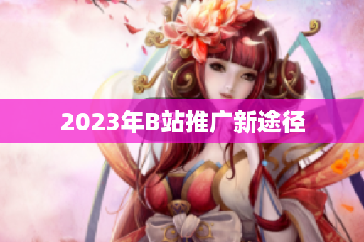 2023年B站推广新途径