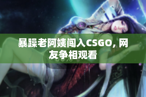暴躁老阿姨闯入CSGO, 网友争相观看