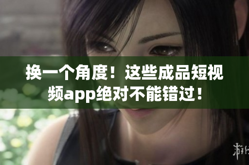换一个角度！这些成品短视频app绝对不能错过！