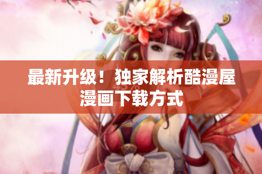 最新升级！独家解析酷漫屋漫画下载方式