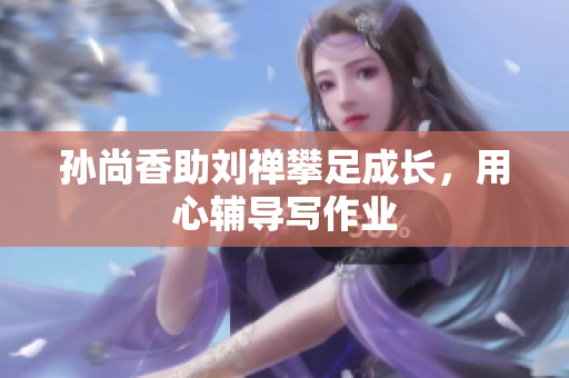 孙尚香助刘禅攀足成长，用心辅导写作业
