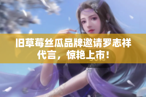 旧草莓丝瓜品牌邀请罗志祥代言，惊艳上市！