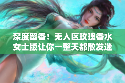 深度留香！无人区玫瑰香水女士版让你一整天都散发迷人芬芳