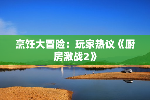 烹饪大冒险：玩家热议《厨房激战2》