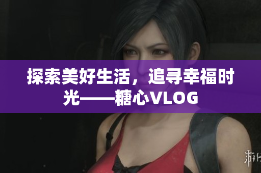 探索美好生活，追寻幸福时光——糖心VLOG