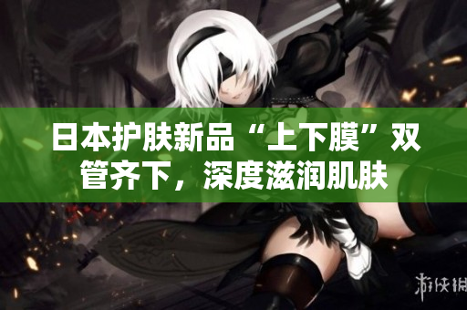 日本护肤新品“上下膜”双管齐下，深度滋润肌肤