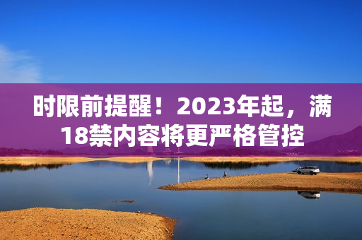 时限前提醒！2023年起，满18禁内容将更严格管控