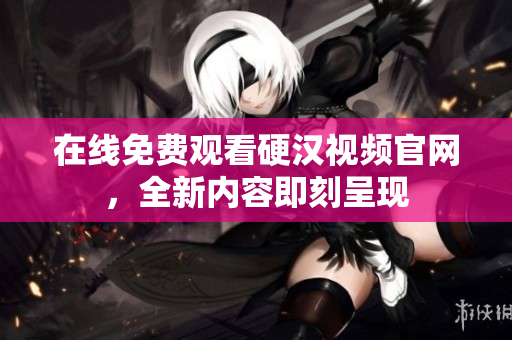 在线免费观看硬汉视频官网，全新内容即刻呈现