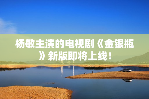 杨敏主演的电视剧《金银瓶》新版即将上线！
